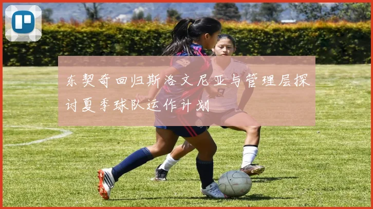 东契奇回归斯洛文尼亚与管理层探讨夏季球队运作计划