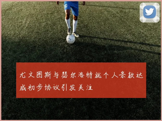 尤文图斯与瑟尔洛特就个人条款达成初步协议引发关注