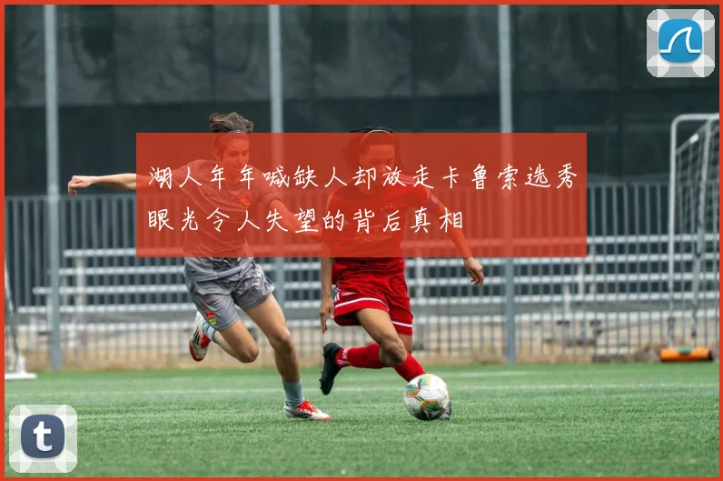湖人年年喊缺人却放走卡鲁索选秀眼光令人失望的背后真相