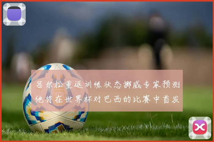 吕尔松重返训练状态挪威专家预测他将在世界杯对巴西的比赛中首发出战