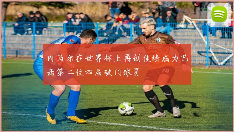 内马尔在世界杯上再创佳绩成为巴西第二位四届破门球员