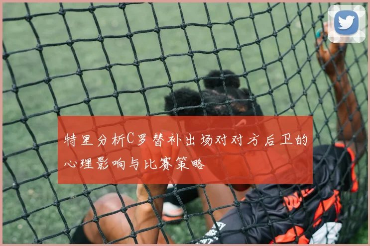 特里分析C罗替补出场对对方后卫的心理影响与比赛策略