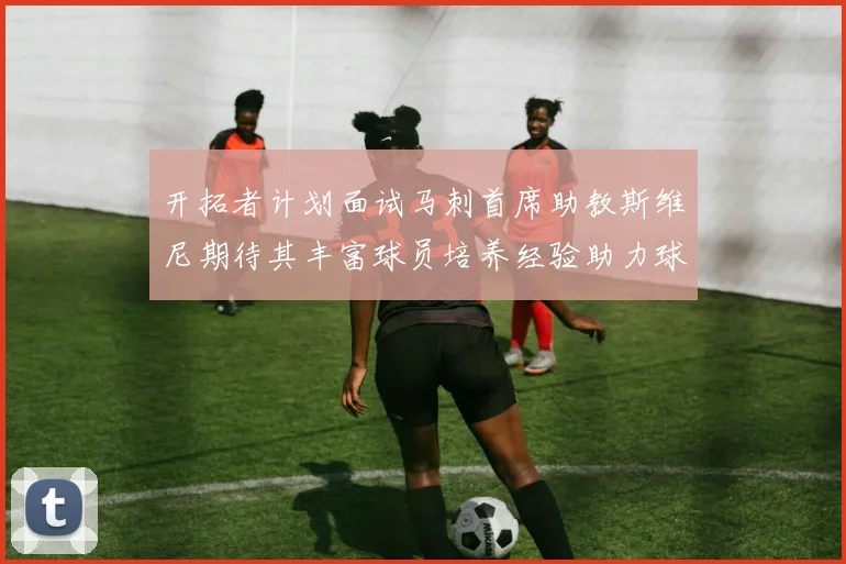 开拓者计划面试马刺首席助教斯维尼期待其丰富球员培养经验助力球队发展