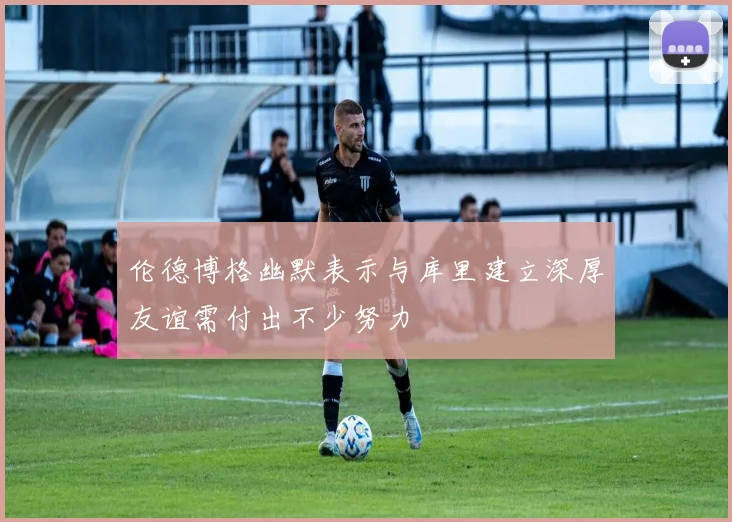 伦德博格幽默表示与库里建立深厚友谊需付出不少努力