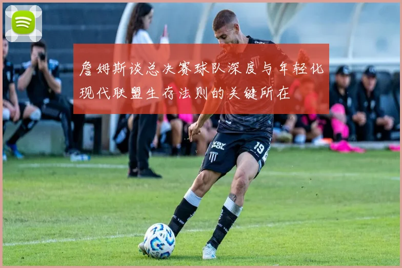 詹姆斯谈总决赛球队深度与年轻化现代联盟生存法则的关键所在