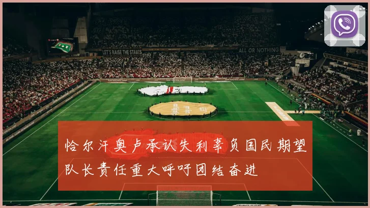 恰尔汗奥卢承认失利辜负国民期望队长责任重大呼吁团结奋进