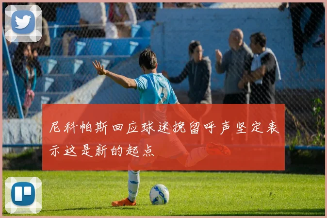 尼科帕斯回应球迷挽留呼声坚定表示这是新的起点