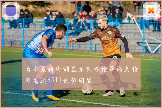 马卡最新民调显示弗洛伦蒂诺支持率高达6511优势明显