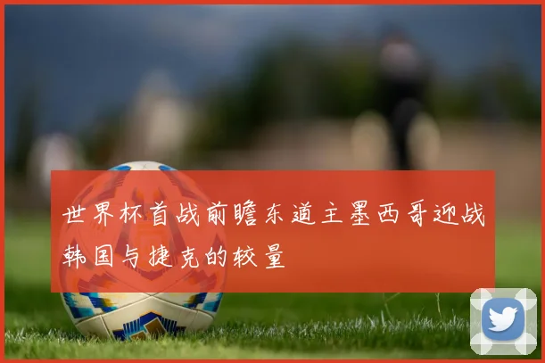 世界杯首战前瞻东道主墨西哥迎战韩国与捷克的较量