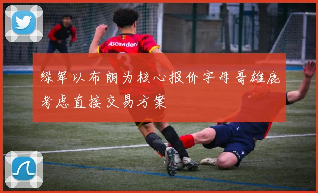 绿军以布朗为核心报价字母哥雄鹿考虑直接交易方案