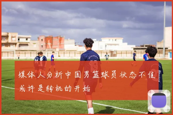 媒体人分析中国男篮球员状态不佳或许是转机的开始
