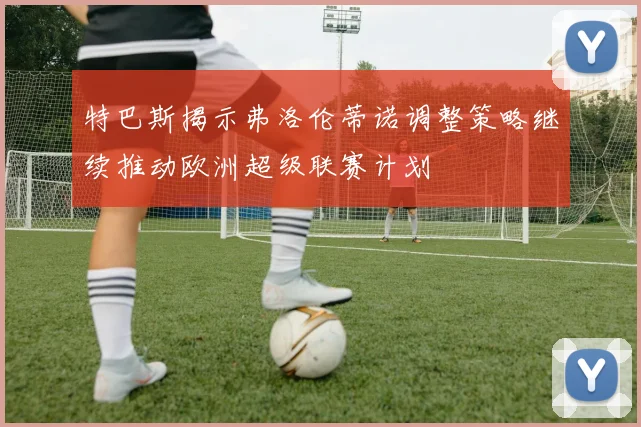特巴斯揭示弗洛伦蒂诺调整策略继续推动欧洲超级联赛计划