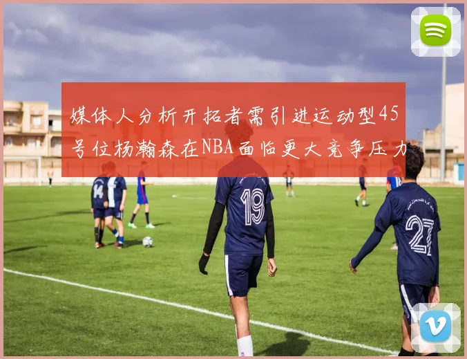 媒体人分析开拓者需引进运动型45号位杨瀚森在NBA面临更大竞争压力