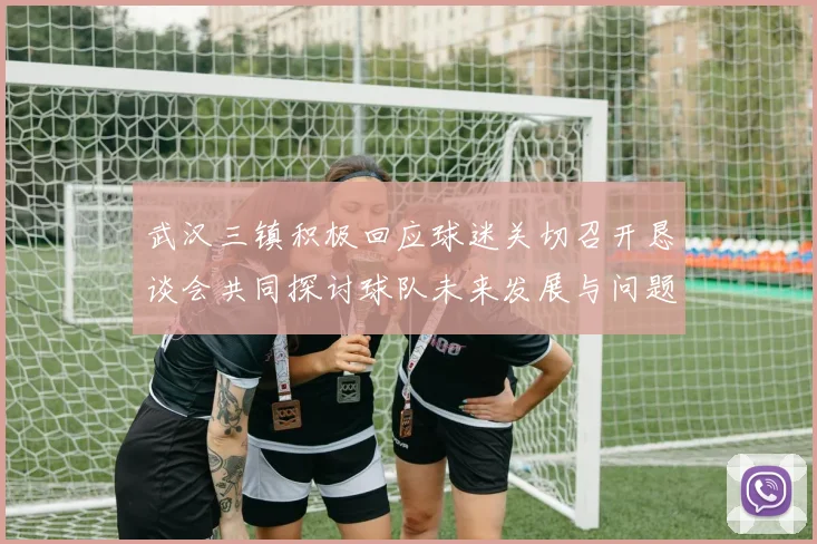 武汉三镇积极回应球迷关切召开恳谈会共同探讨球队未来发展与问题解决