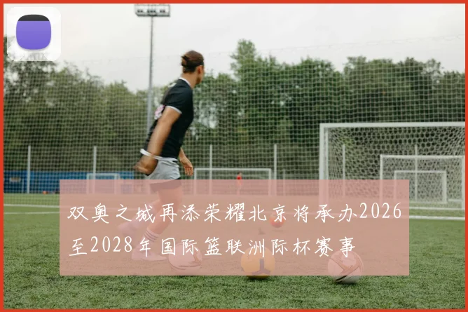 双奥之城再添荣耀北京将承办2026至2028年国际篮联洲际杯赛事