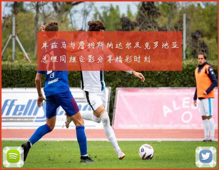 库兹马与詹姆斯纳达尔及克罗地亚总理同框合影分享精彩时刻