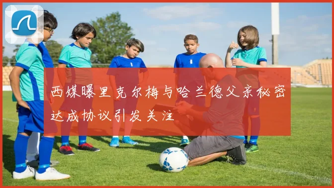 西媒曝里克尔梅与哈兰德父亲秘密达成协议引发关注