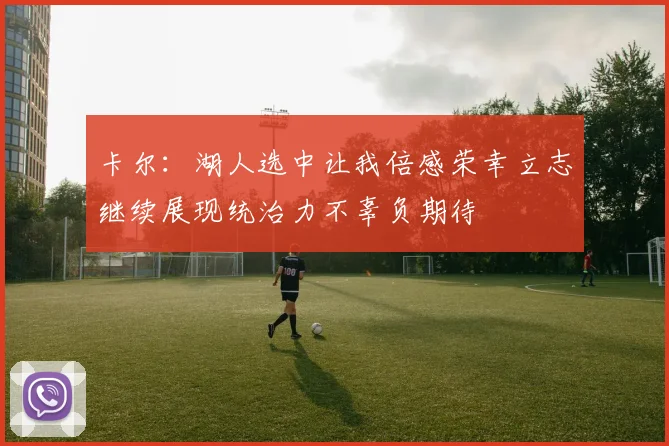 卡尔：湖人选中让我倍感荣幸立志继续展现统治力不辜负期待
