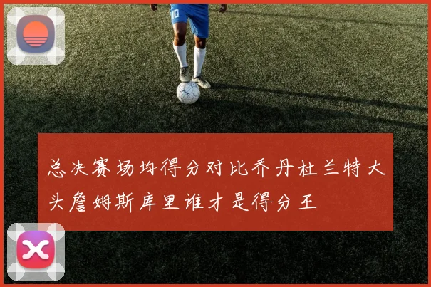 总决赛场均得分对比乔丹杜兰特大头詹姆斯库里谁才是得分王