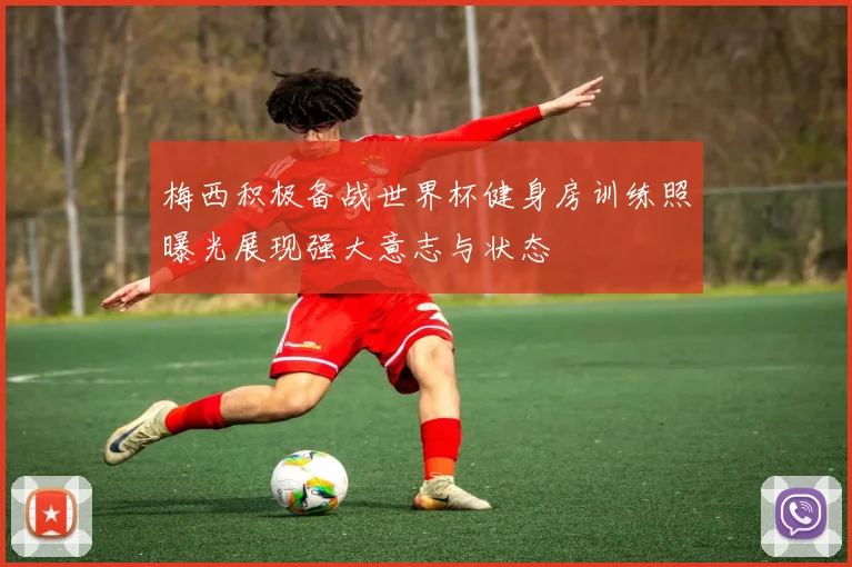 梅西积极备战世界杯健身房训练照曝光展现强大意志与状态