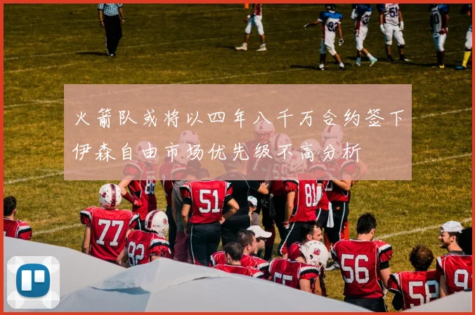 火箭队或将以四年八千万合约签下伊森自由市场优先级不高分析