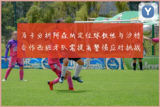 马卡分析阿森纳定位球教练与沙特合作西班牙队需提高警惕应对挑战
