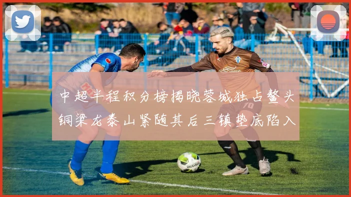 中超半程积分榜揭晓蓉城独占鳌头铜梁龙泰山紧随其后三镇垫底陷入困境
