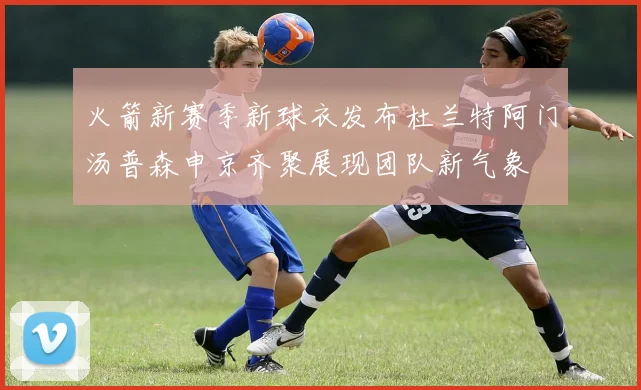 火箭新赛季新球衣发布杜兰特阿门汤普森申京齐聚展现团队新气象
