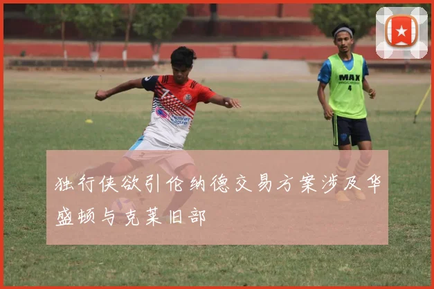 独行侠欲引伦纳德交易方案涉及华盛顿与克莱旧部