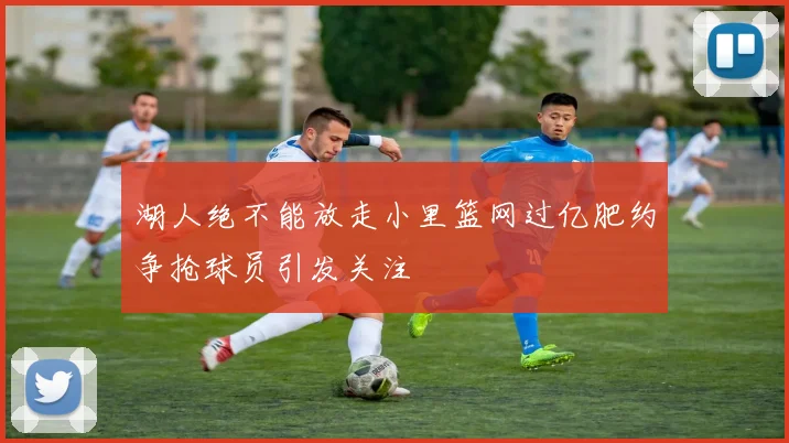 湖人绝不能放走小里篮网过亿肥约争抢球员引发关注