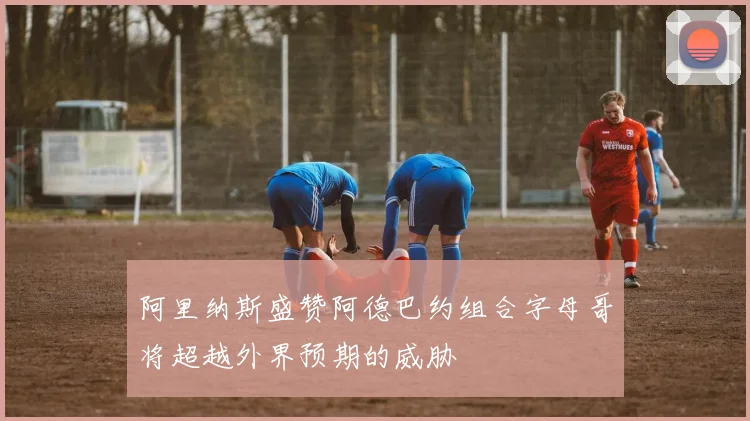 阿里纳斯盛赞阿德巴约组合字母哥将超越外界预期的威胁