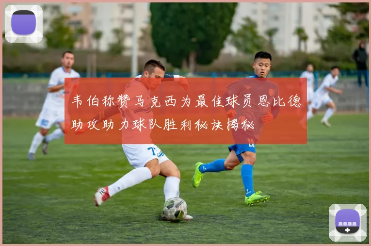 韦伯称赞马克西为最佳球员恩比德助攻助力球队胜利秘诀揭秘