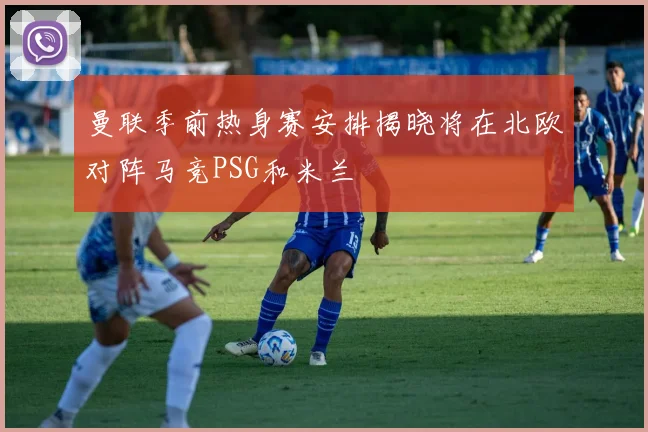 曼联季前热身赛安排揭晓将在北欧对阵马竞PSG和米兰