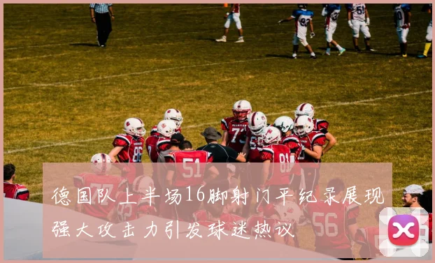德国队上半场16脚射门平纪录展现强大攻击力引发球迷热议
