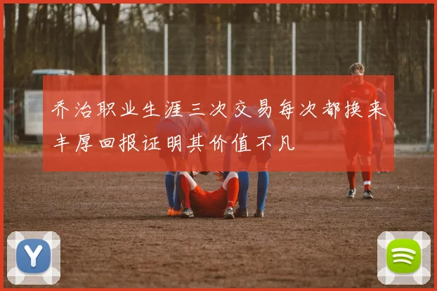 乔治职业生涯三次交易每次都换来丰厚回报证明其价值不凡