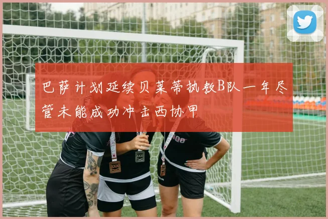 巴萨计划延续贝莱蒂执教B队一年尽管未能成功冲击西协甲