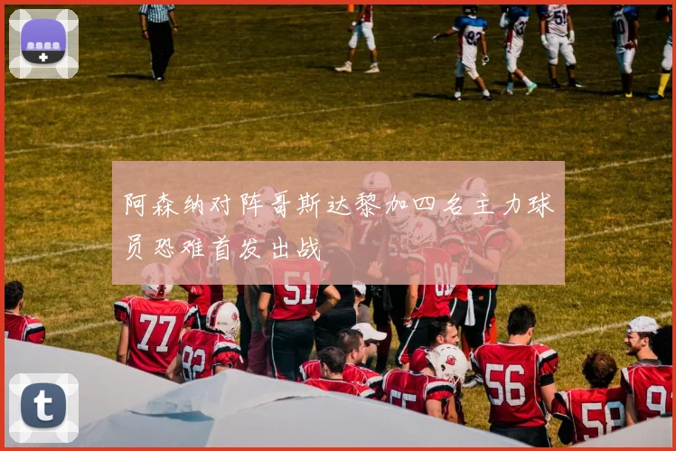 阿森纳对阵哥斯达黎加四名主力球员恐难首发出战