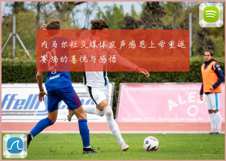 内马尔社交媒体发声感恩上帝重返赛场的喜悦与感悟