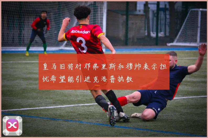 皇马旧将对邓弗里斯和穆帅表示担忧希望能引进克洛普执教