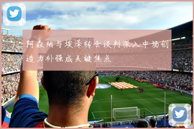 阿森纳与埃泽转会谈判深入中场创造力补强成关键焦点